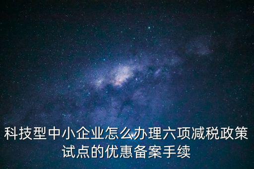 六項減稅政策是什么，科技型中小企業(yè)怎么辦理六項減稅政策試點的優(yōu)惠備案手續(xù)