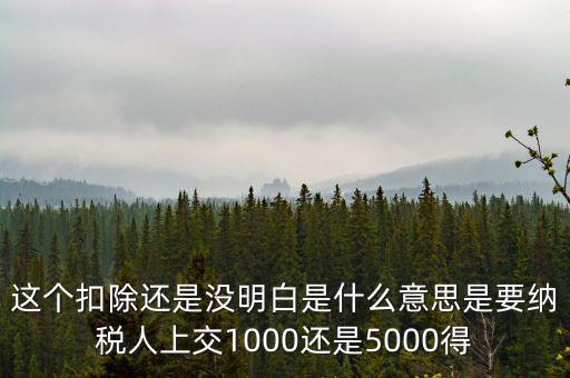 這個(gè)扣除還是沒明白是什么意思是要納稅人上交1000還是5000得