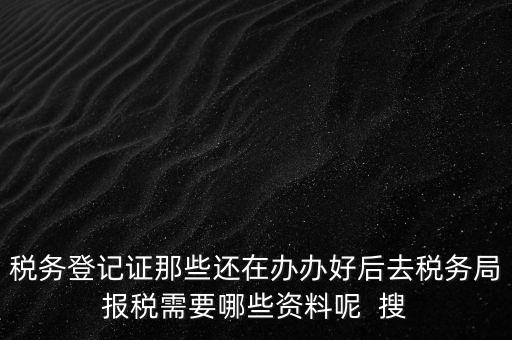 稅務登記證那些還在辦辦好后去稅務局報稅需要哪些資料呢  搜