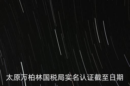 山西實(shí)名制辦稅什么時(shí)候開(kāi)始，太原萬(wàn)柏林國(guó)稅局實(shí)名認(rèn)證截至日期