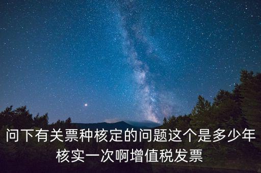 問(wèn)下有關(guān)票種核定的問(wèn)題這個(gè)是多少年核實(shí)一次啊增值稅發(fā)票