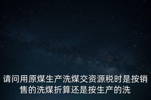 洗選煤折算率如何計(jì)算，請(qǐng)問(wèn)用原煤生產(chǎn)洗煤交資源稅時(shí)是按銷售的洗煤折算還是按生產(chǎn)的洗