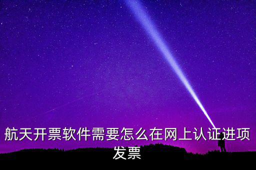 航天盤如何勾選認證，航天開票軟件需要怎么在網(wǎng)上認證進項發(fā)票