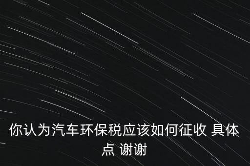 你認為汽車環(huán)保稅應(yīng)該如何征收 具體點 謝謝