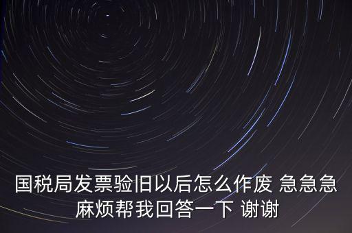 國稅局發(fā)票驗舊以后怎么作廢 急急急 麻煩幫我回答一下 謝謝