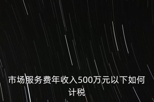 小規(guī)模500萬如何計(jì)算方法，市場(chǎng)服務(wù)費(fèi)年收入500萬元以下如何計(jì)稅