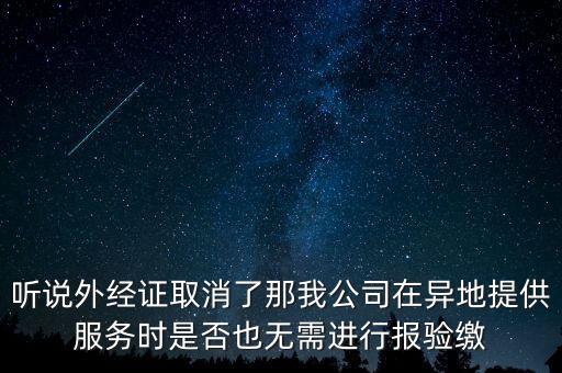 聽說外經證取消了那我公司在異地提供服務時是否也無需進行報驗繳