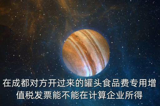 在成都對方開過來的罐頭食品費(fèi)專用增值稅發(fā)票能不能在計(jì)算企業(yè)所得