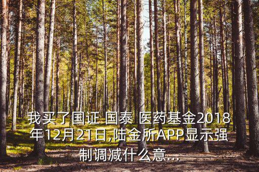 我買了國證 國泰 醫(yī)藥基金2018年12月21日,陸金所APP顯示強制調減什么意...