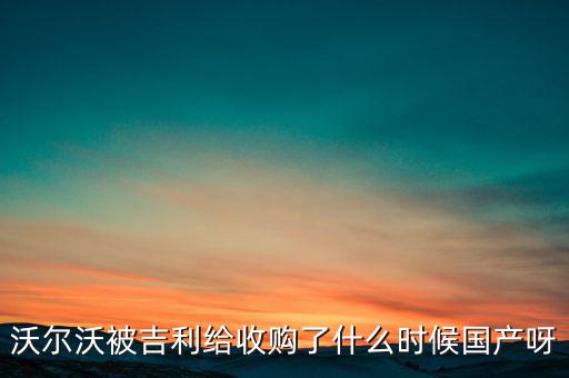 長(zhǎng)安沃爾沃什么時(shí)候合資到期，沃爾沃被吉利給收購(gòu)了什么時(shí)候國(guó)產(chǎn)呀