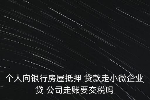 個(gè)人向銀行房屋抵押 貸款走小微企業(yè)貸 公司走賬要交稅嗎