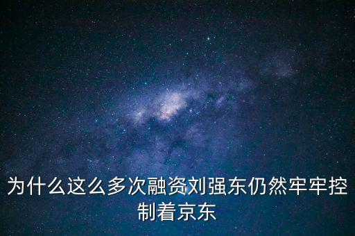 為什么劉強東后悔融資太晚，為什么這么多次融資劉強東仍然牢牢控制著京東