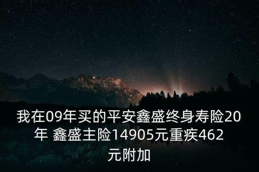 我在09年買的平安鑫盛終身壽險20年 鑫盛主險14905元重疾462元附加