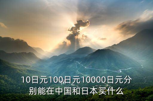 10日元100日元10000日元分別能在中國和日本買什么