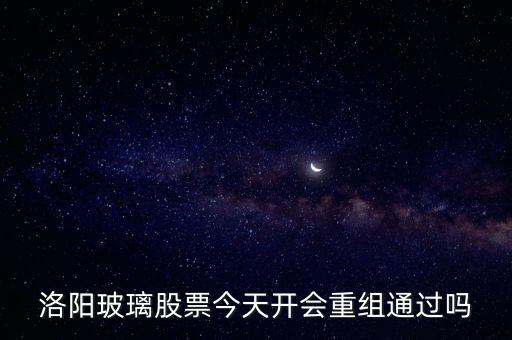 洛陽玻璃什么時候重組，洛陽玻璃股票今天開會重組通過嗎