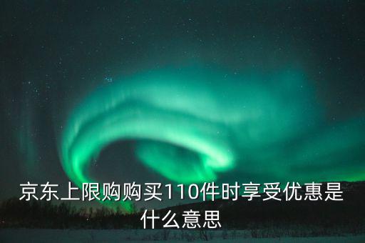 京東禮品購是什么意思，京東上限購購買110件時享受優(yōu)惠是什么意思