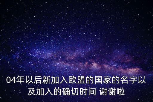 04年以后新加入歐盟的國家的名字以及加入的確切時間 謝謝啦