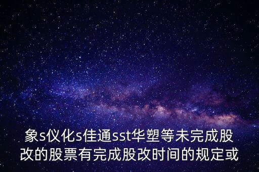 s佳通什么時(shí)候股改，象s儀化s佳通sst華塑等未完成股改的股票有完成股改時(shí)間的規(guī)定或