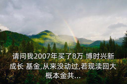 請(qǐng)問我2007年買了8萬 博時(shí)興新成長(zhǎng) 基金,從來沒動(dòng)過,若現(xiàn)瀆回大概本金共...