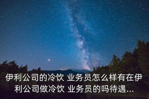 伊利公司的冷飲 業(yè)務員怎么樣有在伊利公司做冷飲 業(yè)務員的嗎待遇...