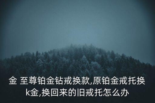 金 至尊鉑金鉆戒換款,原鉑金戒托換k金,換回來(lái)的舊戒托怎么辦