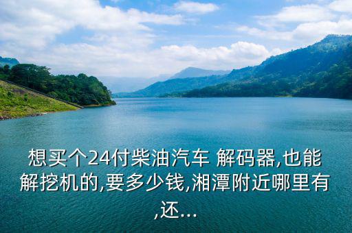 想買個(gè)24付柴油汽車 解碼器,也能解挖機(jī)的,要多少錢,湘潭附近哪里有,還...