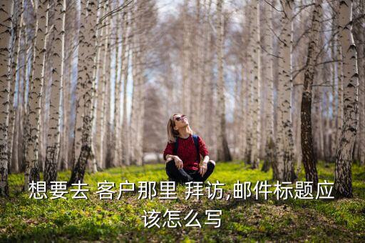 想要去 客戶那里 拜訪,郵件標題應(yīng)該怎么寫