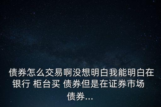  債券怎么交易啊沒想明白我能明白在銀行 柜臺買 債券但是在證券市場 債券...