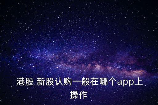  港股 新股認(rèn)購一般在哪個app上操作