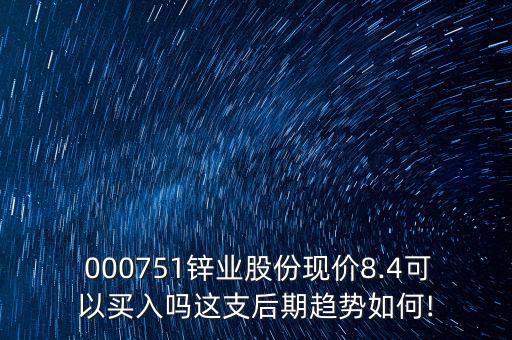  000751鋅業(yè)股份現(xiàn)價(jià)8.4可以買入嗎這支后期趨勢(shì)如何!