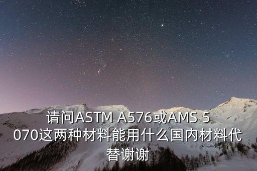 請問ASTM A576或AMS 5070這兩種材料能用什么國內材料代替謝謝