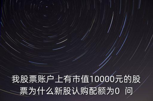 我股票賬戶上有市值10000元的股票為什么新股認(rèn)購(gòu)配額為0  問(wèn)