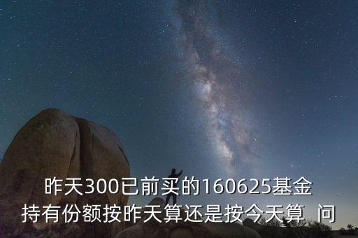 160625什么時(shí)候折算，昨天300已前買(mǎi)的160625基金持有份額按昨天算還是按今天算  問(wèn)