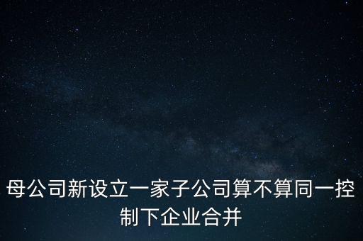 母公司新設(shè)立一家子公司算不算同一控制下企業(yè)合并