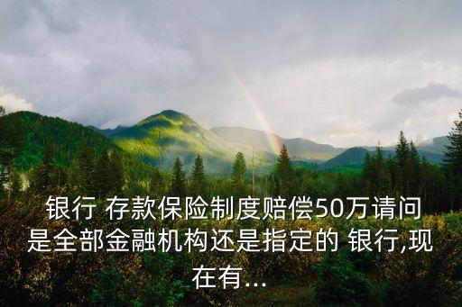  銀行 存款保險制度賠償50萬請問是全部金融機構還是指定的 銀行,現(xiàn)在有...