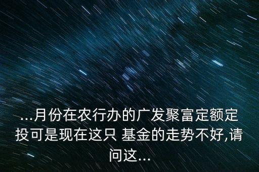 ...月份在農(nóng)行辦的廣發(fā)聚富定額定投可是現(xiàn)在這只 基金的走勢不好,請問這...