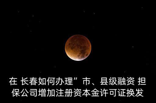 在 長春如何辦理”市、縣級融資 擔(dān)保公司增加注冊資本金許可證換發(fā)