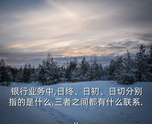  銀行業(yè)務(wù)中,日終、日初、日切分別指的是什么,三者之間都有什么聯(lián)系...