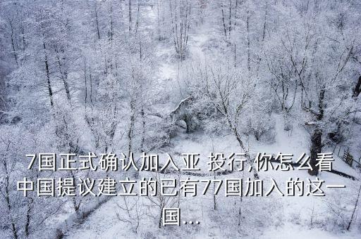 7國正式確認加入亞 投行,你怎么看中國提議建立的已有77國加入的這一國...