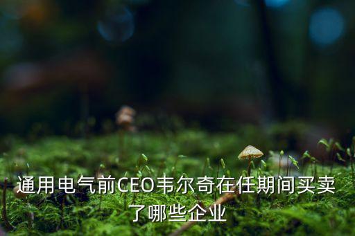 通用電氣前CEO韋爾奇在任期間買賣了哪些企業(yè)