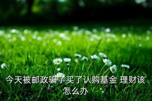 今天被郵政騙了買了認(rèn)購基金 理財(cái)該怎么辦