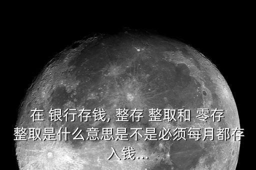 在 銀行存錢, 整存 整取和 零存 整取是什么意思是不是必須每月都存入錢...