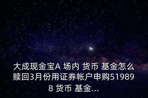 大成現(xiàn)金寶A 場內 貨幣 基金怎么贖回3月份用證券帳戶申購519898 貨幣 基金...