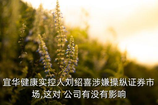 宜華健康實控人劉紹喜涉嫌操縱證券市場,這對 公司有沒有影響