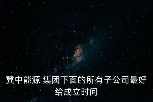 冀中能源 集團下面的所有子公司最好給成立時間