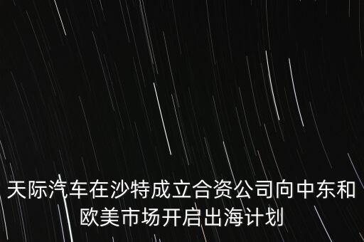 天際汽車在沙特成立合資公司向中東和歐美市場開啟出海計(jì)劃