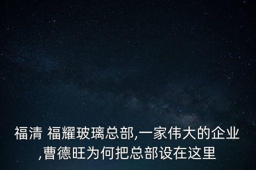 福清 福耀玻璃總部,一家偉大的企業(yè),曹德旺為何把總部設(shè)在這里