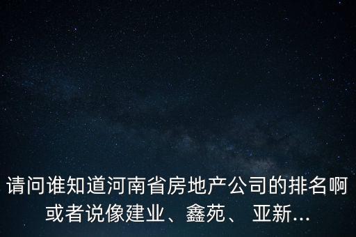 請問誰知道河南省房地產公司的排名啊或者說像建業(yè)、鑫苑、 亞新...