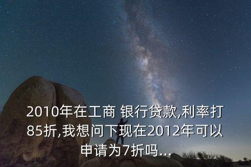 2010年在工商 銀行貸款,利率打85折,我想問下現(xiàn)在2012年可以申請(qǐng)為7折嗎...