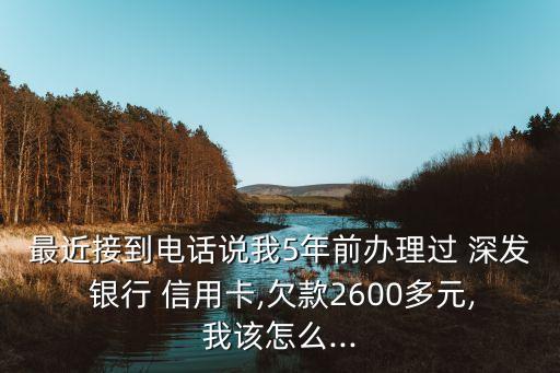 最近接到電話(huà)說(shuō)我5年前辦理過(guò) 深發(fā) 銀行 信用卡,欠款2600多元,我該怎么...